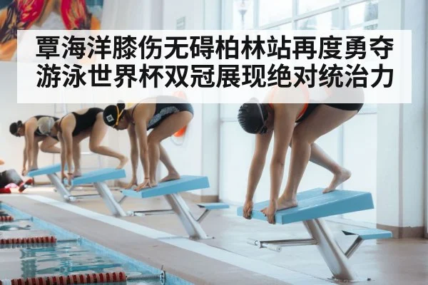 覃海洋膝伤无碍柏林站再度勇夺游泳世界杯双冠展现绝对统治力