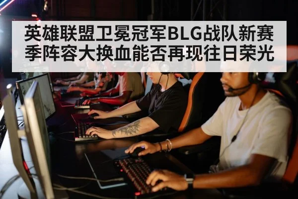 英雄联盟卫冕冠军BLG战队新赛季阵容大换血能否再现往日荣光